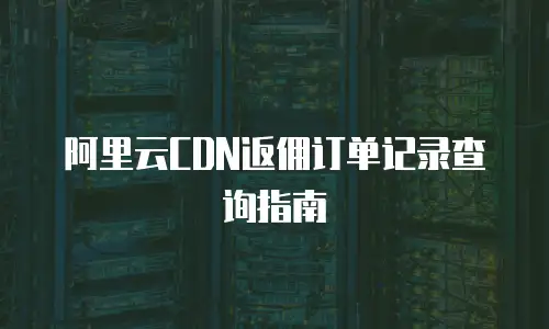 阿里云CDN返佣订单记录查询指南