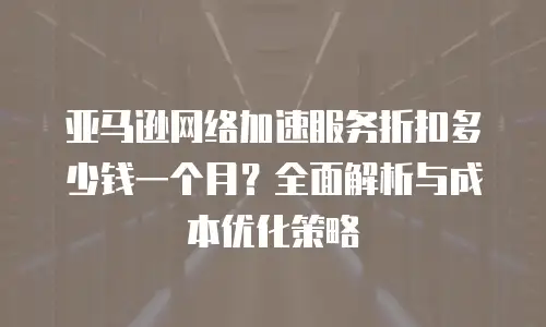 亚马逊网络加速服务折扣多少钱一个月？全面解析与成本优化策略