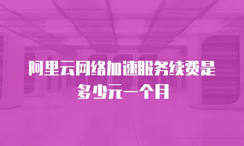 阿里云网络加速服务续费是多少元一个月