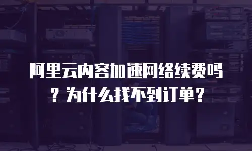 阿里云内容加速网络续费吗？为什么找不到订单？
