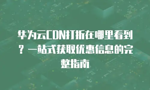 华为云CDN打折在哪里看到？一站式获取优惠信息的完整指南
