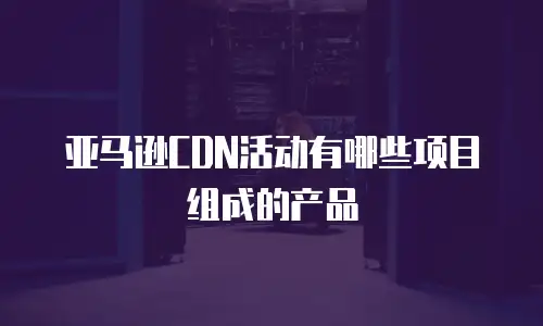 亚马逊CDN活动有哪些项目组成的产品