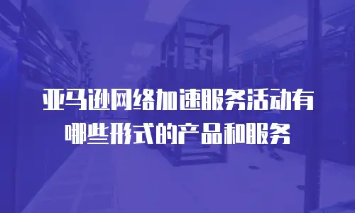 亚马逊网络加速服务活动有哪些形式的产品和服务