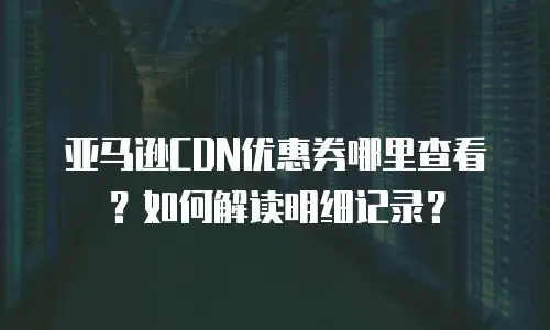 亚马逊CDN优惠券哪里查看？如何解读明细记录？