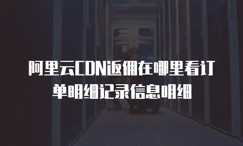 阿里云CDN返佣在哪里看订单明细记录信息明细