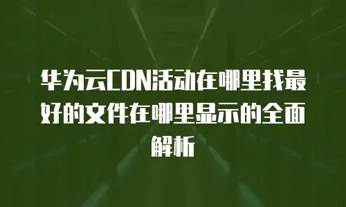 华为云CDN活动在哪里找最好的文件在哪里显示的全面解析