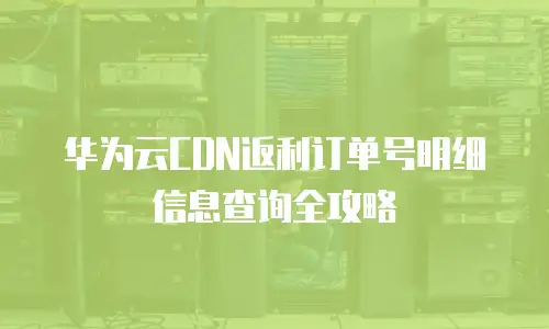 华为云CDN返利订单号明细信息查询全攻略