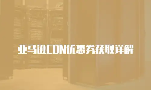 亚马逊CDN优惠券获取详解