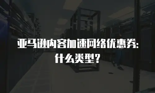 亚马逊内容加速网络优惠券：什么类型？