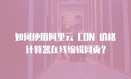  如何使用阿里云 CDN 价格计算器在线编辑网页？
