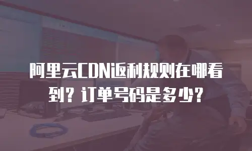 阿里云CDN返利规则在哪看到？订单号码是多少？