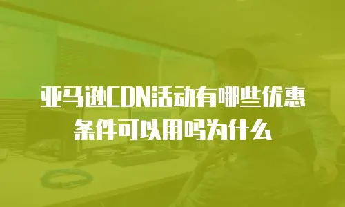 亚马逊CDN活动有哪些优惠条件可以用吗为什么
