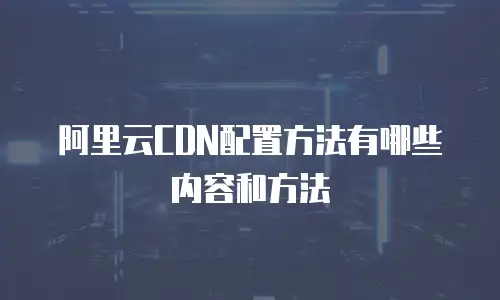 阿里云CDN配置方法有哪些内容和方法