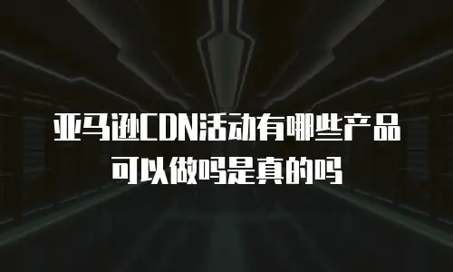 亚马逊CDN活动有哪些产品可以做吗是真的吗