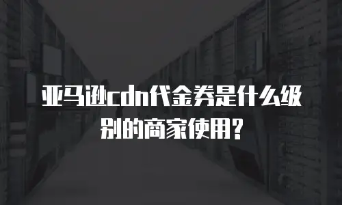 亚马逊cdn代金券是什么级别的商家使用?
