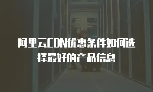 阿里云CDN优惠条件如何选择最好的产品信息