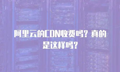 阿里云的CDN收费吗？真的是这样吗？