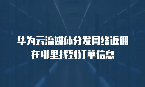 华为云流媒体分发网络返佣在哪里找到订单信息