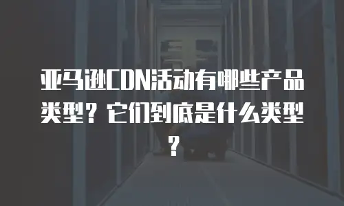 亚马逊CDN活动有哪些产品类型？它们到底是什么类型？