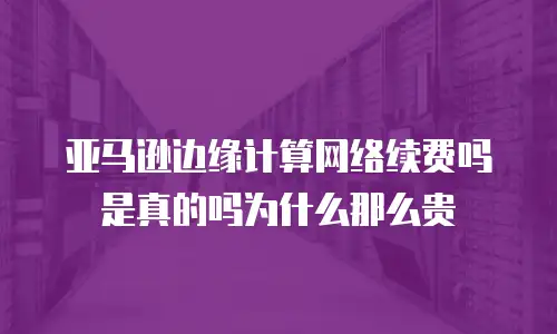 亚马逊边缘计算网络续费吗是真的吗为什么那么贵