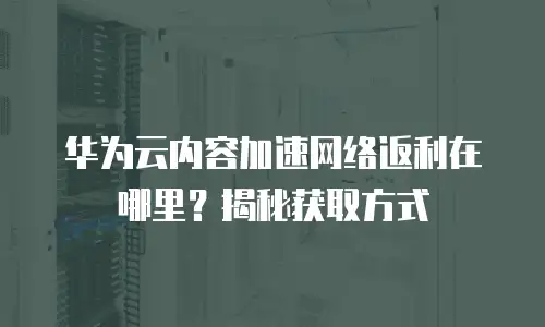 华为云内容加速网络返利在哪里？揭秘获取方式