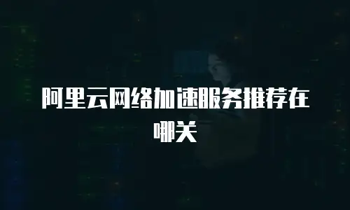 阿里云网络加速服务推荐在哪关