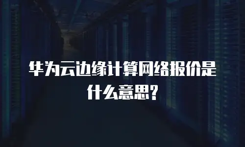华为云边缘计算网络报价是什么意思?