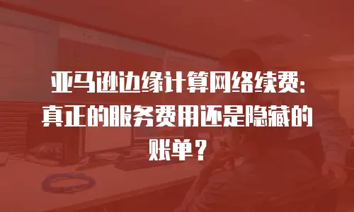 亚马逊边缘计算网络续费：真正的服务费用还是隐藏的账单？