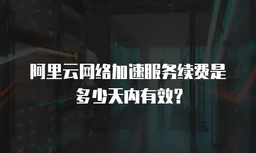 阿里云网络加速服务续费是多少天内有效？