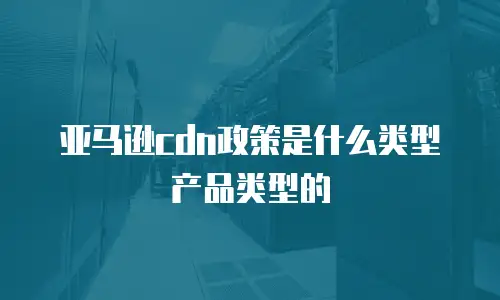 亚马逊cdn政策是什么类型产品类型的