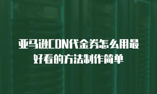亚马逊CDN代金券怎么用最好看的方法制作简单