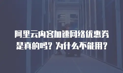 阿里云内容加速网络优惠券是真的吗？为什么不能用？