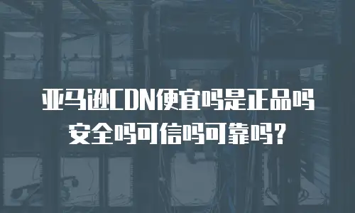 亚马逊CDN便宜吗是正品吗安全吗可信吗可靠吗？