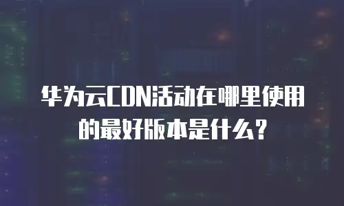 华为云CDN活动在哪里使用的最好版本是什么？