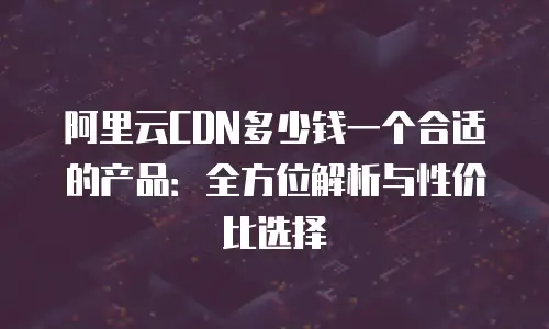 阿里云CDN多少钱一个合适的产品：全方位解析与性价比选择