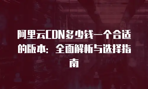 阿里云CDN多少钱一个合适的版本：全面解析与选择指南