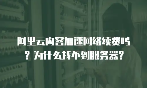 阿里云内容加速网络续费吗？为什么找不到服务器？