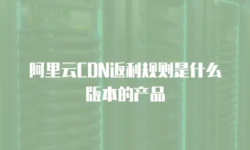 阿里云CDN返利规则是什么版本的产品