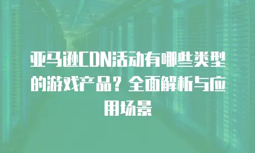 亚马逊CDN活动有哪些类型的游戏产品？全面解析与应用场景