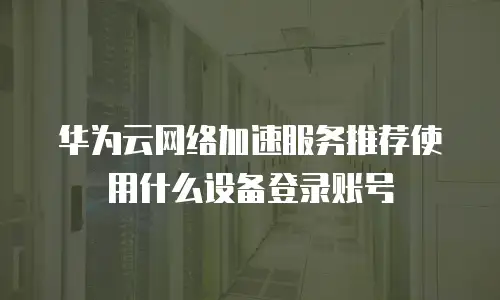 华为云网络加速服务推荐使用什么设备登录账号