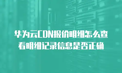 华为云CDN报价明细怎么查看明细记录信息是否正确