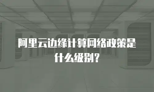 阿里云边缘计算网络政策是什么级别？