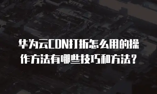 华为云CDN打折怎么用的操作方法有哪些技巧和方法？