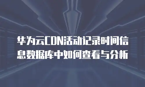 华为云CDN活动记录时间信息数据库中如何查看与分析