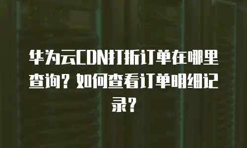 华为云CDN打折订单在哪里查询？如何查看订单明细记录？