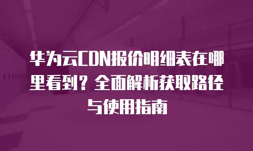 华为云CDN报价明细表在哪里看到？全面解析获取路径与使用指南