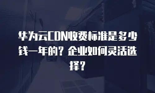 华为云CDN收费标准是多少钱一年的？企业如何灵活选择？