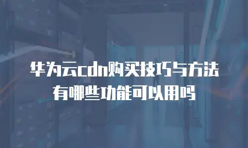 华为云cdn购买技巧与方法有哪些功能可以用吗