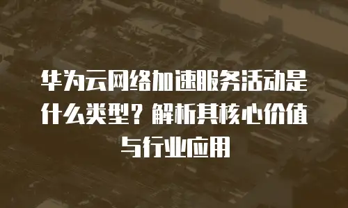 华为云网络加速服务活动是什么类型？解析其核心价值与行业应用
