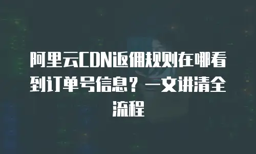 阿里云CDN返佣规则在哪看到订单号信息？一文讲清全流程
